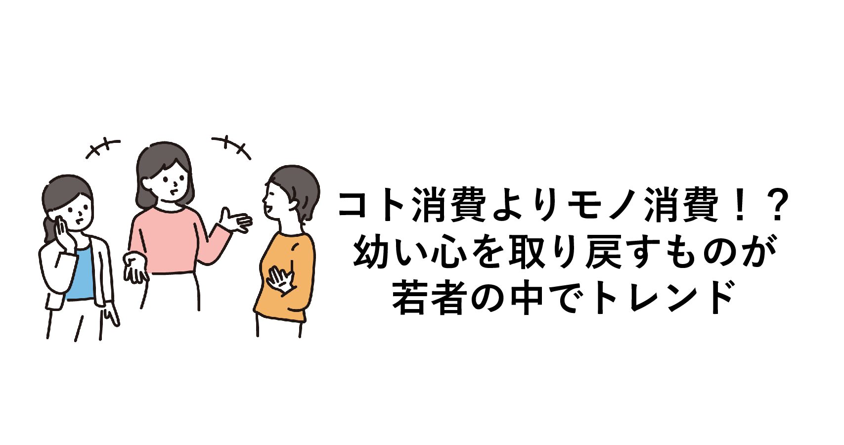 コト消費よりモノ消費!?幼い心を取り戻すものが若者の中でトレンド